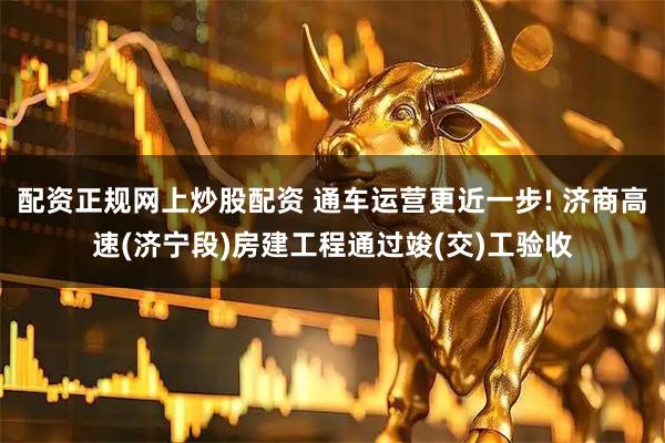配资正规网上炒股配资 通车运营更近一步! 济商高速(济宁段)房建工程通过竣(交)工验收