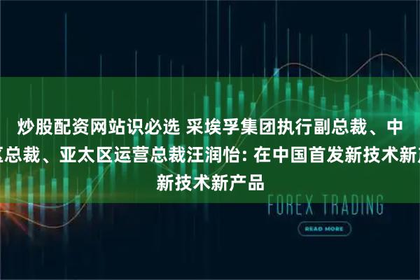 炒股配资网站识必选 采埃孚集团执行副总裁、中国区总裁、亚太区运营总裁汪润怡: 在中国首发新技术新产品