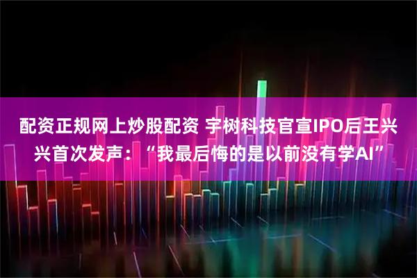 配资正规网上炒股配资 宇树科技官宣IPO后王兴兴首次发声：“我最后悔的是以前没有学AI”