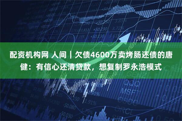 配资机构网 人间｜欠债4600万卖烤肠还债的唐健：有信心还清贷款，想复制罗永浩模式