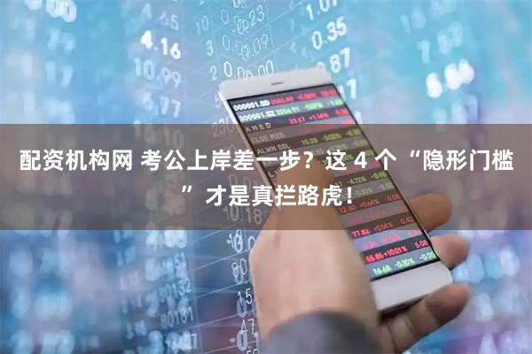 配资机构网 考公上岸差一步？这 4 个 “隐形门槛” 才是真拦路虎！