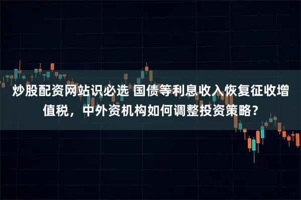 炒股配资网站识必选 国债等利息收入恢复征收增值税，中外资机构如何调整投资策略？