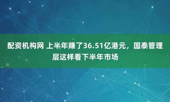 配资机构网 上半年赚了36.51亿港元，国泰管理层这样看下半年市场