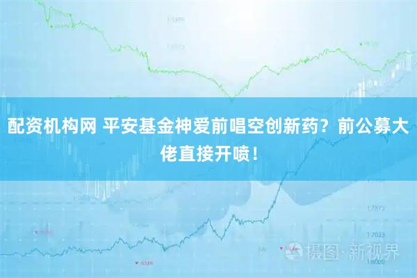 配资机构网 平安基金神爱前唱空创新药？前公募大佬直接开喷！