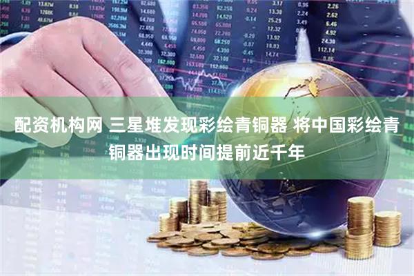 配资机构网 三星堆发现彩绘青铜器 将中国彩绘青铜器出现时间提前近千年