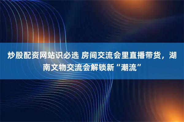 炒股配资网站识必选 房间交流会里直播带货，湖南文物交流会解锁新“潮流”