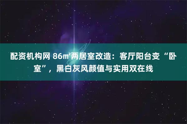 配资机构网 86㎡两居室改造:客厅阳台变 “卧室”,黑白灰风颜值与实用双在线