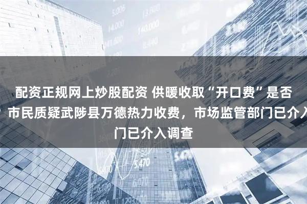 配资正规网上炒股配资 供暖收取“开口费”是否合规?市民质疑武陟县万德热力收费,市场监管部门已介入调查