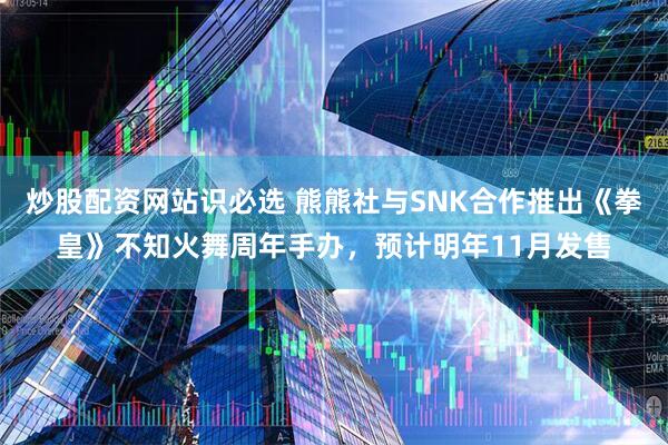 炒股配资网站识必选 熊熊社与SNK合作推出《拳皇》不知火舞周年手办,预计明年11月发售