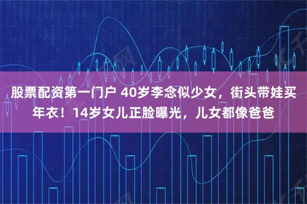 股票配资第一门户 40岁李念似少女，街头带娃买年衣！14岁女儿正脸曝光，儿女都像爸爸