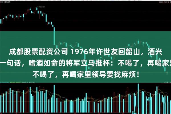 成都股票配资公司 1976年许世友回韶山，酒兴正浓时女儿耳语一句话，嗜酒如命的将军立马推杯：不喝了，再喝家里领导要找麻烦！