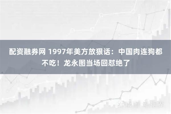 配资融券网 1997年美方放狠话：中国肉连狗都不吃！龙永图当场回怼绝了