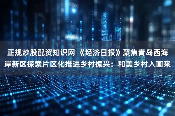 正规炒股配资知识网 《经济日报》聚焦青岛西海岸新区探索片区化推进乡村振兴:和美乡村入画来