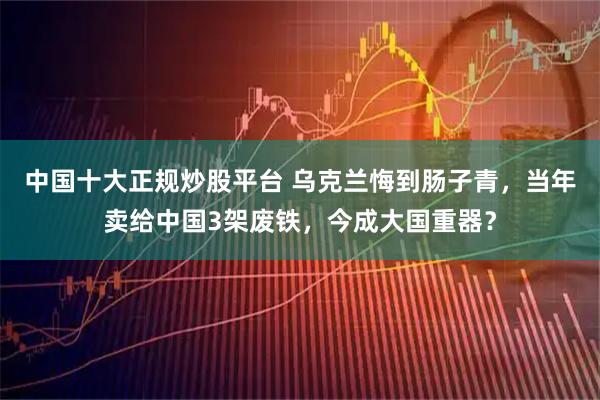 中国十大正规炒股平台 乌克兰悔到肠子青,当年卖给中国3架废铁,今成大国重器?