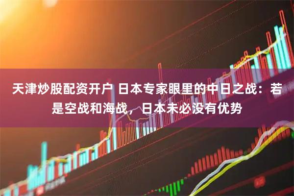 天津炒股配资开户 日本专家眼里的中日之战:若是空战和海战,日本未必没有优势