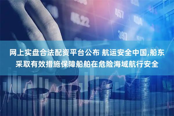 网上实盘合法配资平台公布 航运安全中国,船东采取有效措施保障船舶在危险海域航行安全