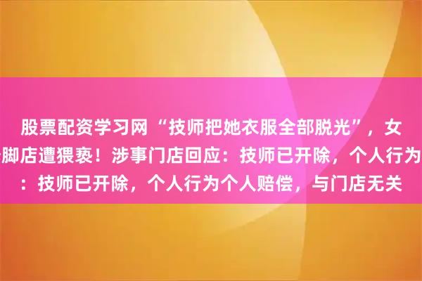 股票配资学习网 “技师把她衣服全部脱光”，女顾客称在上海一连锁修脚店遭猥亵！涉事门店回应：技师已开除，个人行为个人赔偿，与门店无关