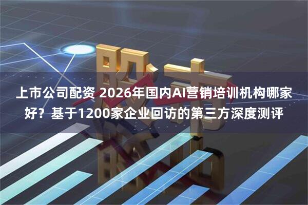 上市公司配资 2026年国内AI营销培训机构哪家好?基于1200家企业回访的第三方深度测评