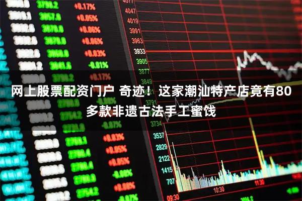 网上股票配资门户 奇迹！这家潮汕特产店竟有80多款非遗古法手工蜜饯