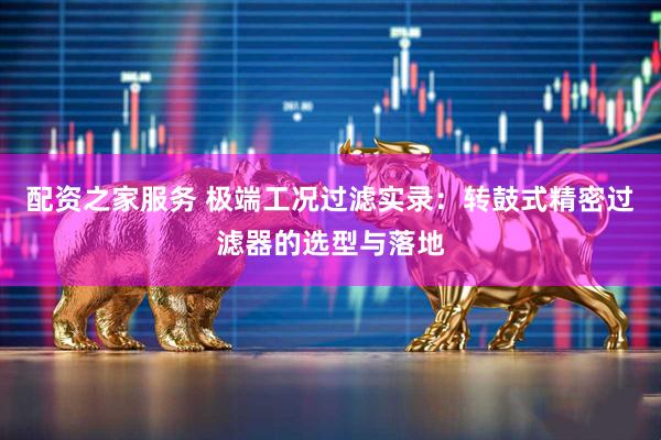 配资之家服务 极端工况过滤实录：转鼓式精密过滤器的选型与落地