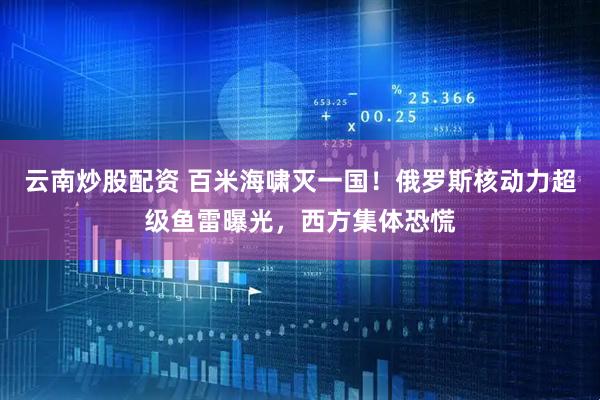 云南炒股配资 百米海啸灭一国！俄罗斯核动力超级鱼雷曝光，西方集体恐慌