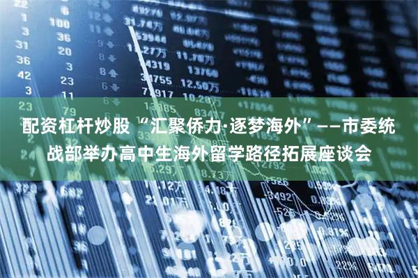 配资杠杆炒股 “汇聚侨力·逐梦海外”——市委统战部举办高中生海外留学路径拓展座谈会
