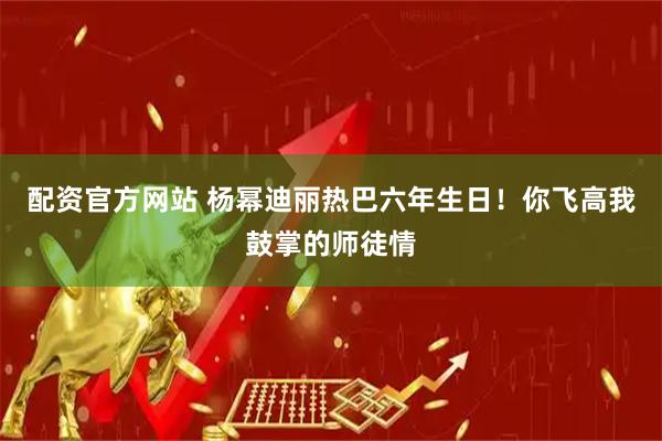 配资官方网站 杨幂迪丽热巴六年生日！你飞高我鼓掌的师徒情