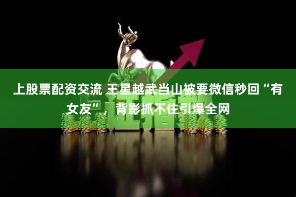 上股票配资交流 王星越武当山被要微信秒回“有女友”，背影抓不住引爆全网