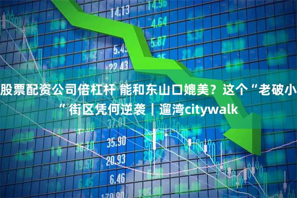 股票配资公司倍杠杆 能和东山口媲美？这个“老破小”街区凭何逆袭｜遛湾citywalk