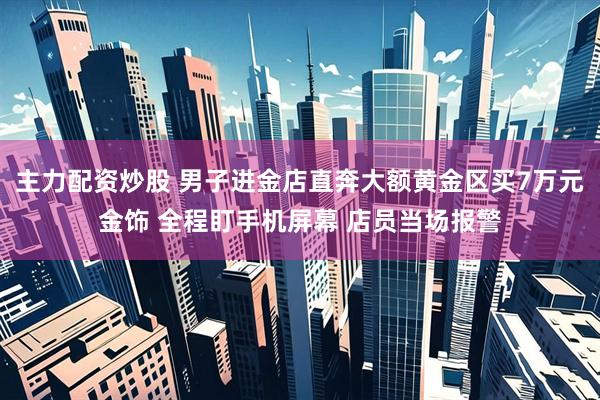 主力配资炒股 男子进金店直奔大额黄金区买7万元金饰 全程盯手机屏幕 店员当场报警