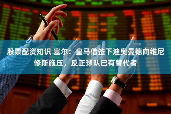 股票配资知识 塞尔:皇马借签下迪奥曼德向维尼修斯施压,反正球队已有替代者