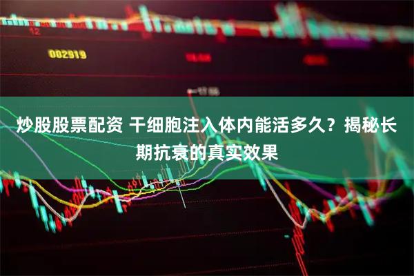 炒股股票配资 干细胞注入体内能活多久？揭秘长期抗衰的真实效果
