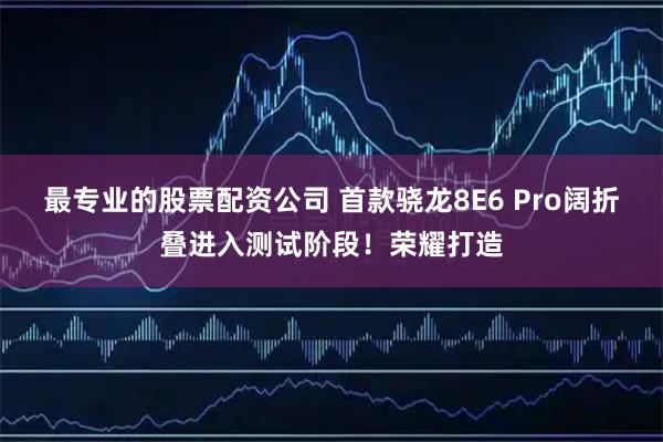 最专业的股票配资公司 首款骁龙8E6 Pro阔折叠进入测试阶段！荣耀打造